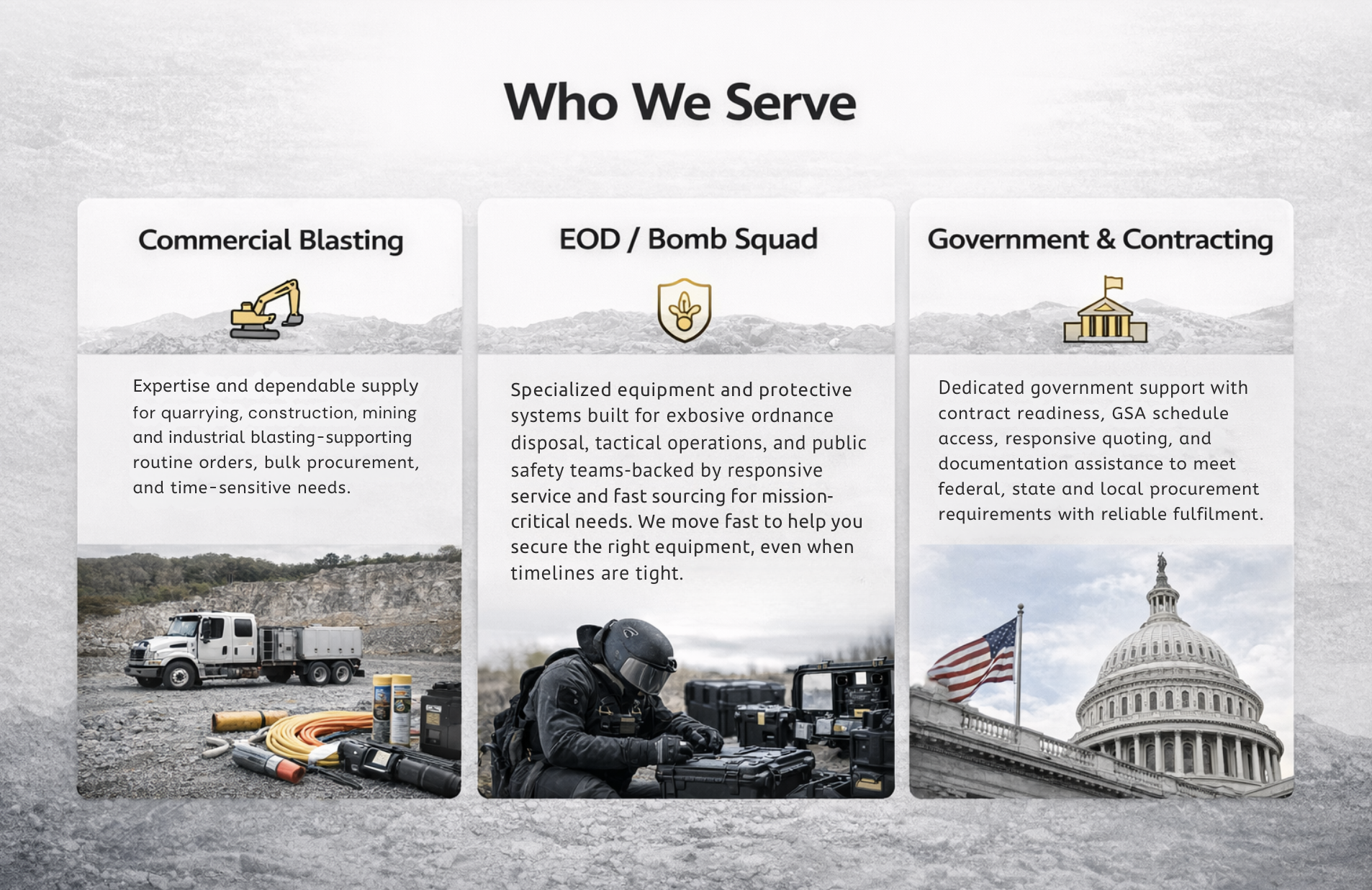 Commercial Blasting Expertise and dependable supply for quarrying, construction, mining and industrial blasting—supporting routine orders, bulk procurement, and time-sensitive needs. EOD / Bomb Squad Specialized equipment and protective systems built for explosive ordnance disposal, tactical operations, and public safety teams—backed by responsive service and fast sourcing for mission-critical needs. We move fast to help you secure the right equipment, even when timelines are tight and the specs are non-negotiable. Government & Contracting Dedicated government support with contract readiness, GSA schedule access, responsive quoting, and documentation assistance to meet federal, state and local procurement requirements with reliable fullfilment.